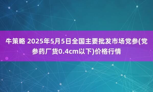 牛策略 2025年5月5日全国主要批发市场党参(党参药厂货0.4cm以下)价格行情