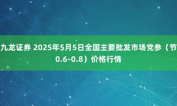 九龙证券 2025年5月5日全国主要批发市场党参（节0.6-0.8）价格行情