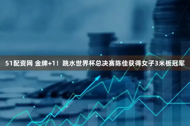 51配资网 金牌+1！跳水世界杯总决赛陈佳获得女子3米板冠军