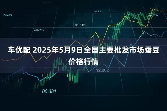 车优配 2025年5月9日全国主要批发市场蚕豆价格行情