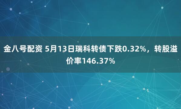 金八号配资 5月13日瑞科转债下跌0.32%，转股溢价率146.37%