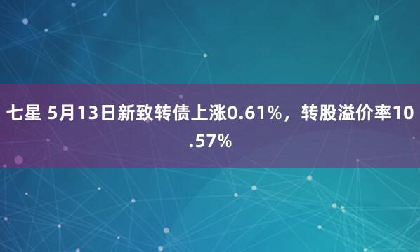 七星 5月13日新致转债上涨0.61%，转股溢价率10.57%
