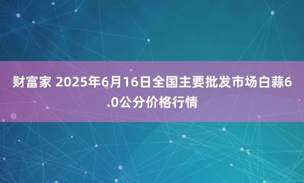 财富家 2025年6月16日全国主要批发市场白蒜6.0公分价格行情