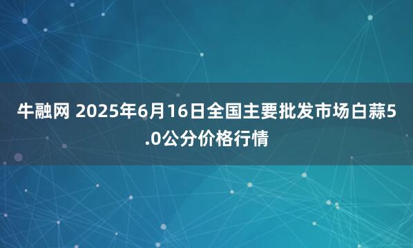 牛融网 2025年6月16日全国主要批发市场白蒜5.0公分价格行情