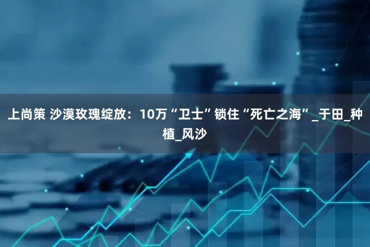 上尚策 沙漠玫瑰绽放：10万“卫士”锁住“死亡之海”_于田_种植_风沙
