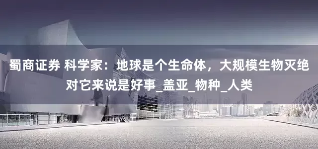 蜀商证券 科学家：地球是个生命体，大规模生物灭绝对它来说是好事_盖亚_物种_人类