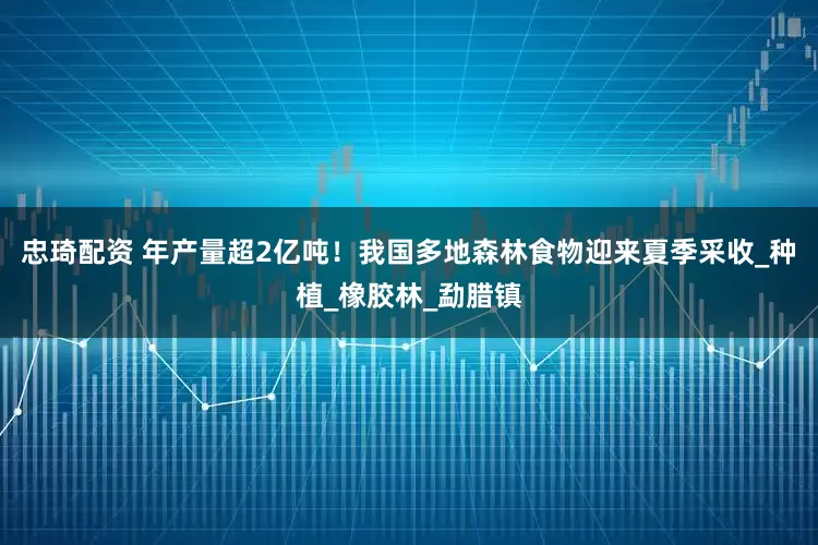 忠琦配资 年产量超2亿吨！我国多地森林食物迎来夏季采收_种植_橡胶林_勐腊镇