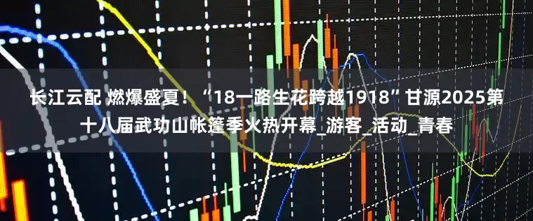 长江云配 燃爆盛夏！“18一路生花跨越1918”甘源2025第十八届武功山帐篷季火热开幕_游客_活动_青春