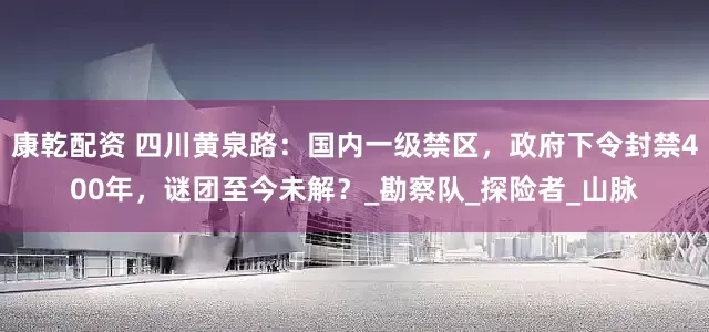 康乾配资 四川黄泉路：国内一级禁区，政府下令封禁400年，谜团至今未解？_勘察队_探险者_山脉