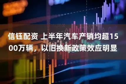 信钰配资 上半年汽车产销均超1500万辆，以旧换新政策效应明显