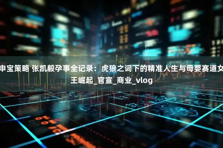 申宝策略 张凯毅孕事全记录：虎狼之词下的精准人生与母婴赛道女王崛起_官宣_商业_vlog