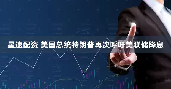 星速配资 美国总统特朗普再次呼吁美联储降息