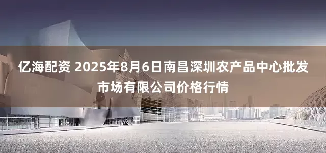 亿海配资 2025年8月6日南昌深圳农产品中心批发市场有限公司价格行情