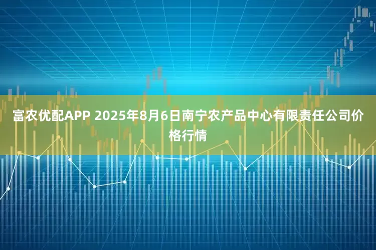 富农优配APP 2025年8月6日南宁农产品中心有限责任公司价格行情
