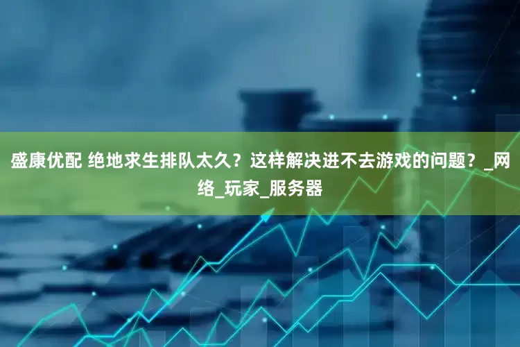 盛康优配 绝地求生排队太久？这样解决进不去游戏的问题？_网络_玩家_服务器
