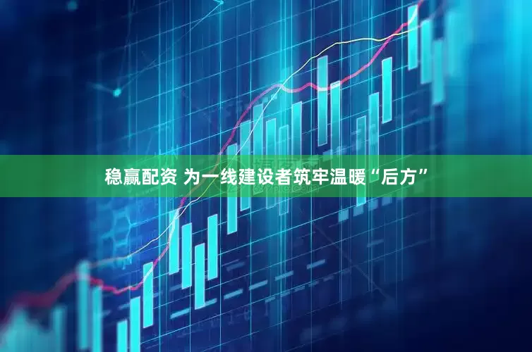 稳赢配资 为一线建设者筑牢温暖“后方”