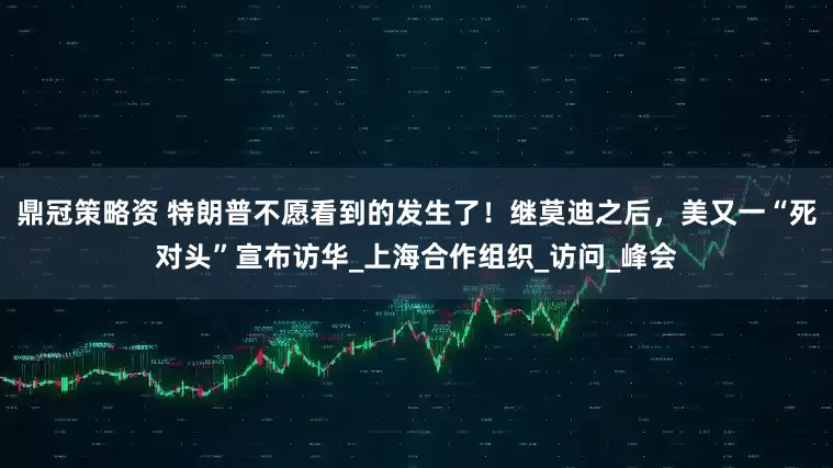 鼎冠策略资 特朗普不愿看到的发生了！继莫迪之后，美又一“死对头”宣布访华_上海合作组织_访问_峰会