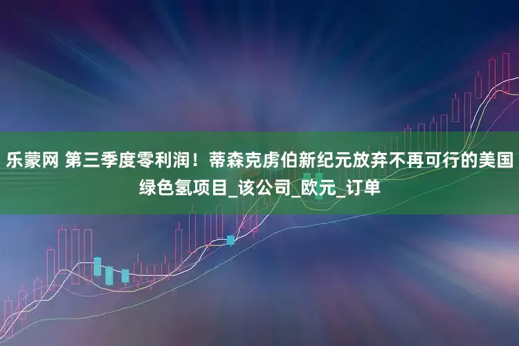 乐蒙网 第三季度零利润！蒂森克虏伯新纪元放弃不再可行的美国绿色氢项目_该公司_欧元_订单