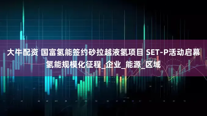 大牛配资 国富氢能签约砂拉越液氢项目 SET-P活动启幕氢能规模化征程_企业_能源_区域