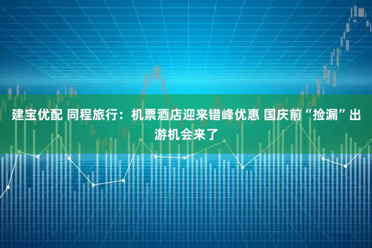建宝优配 同程旅行：机票酒店迎来错峰优惠 国庆前“捡漏”出游机会来了