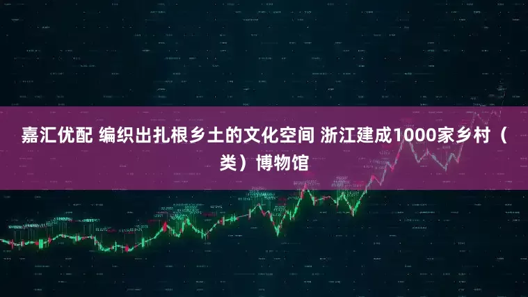 嘉汇优配 编织出扎根乡土的文化空间 浙江建成1000家乡村（类）博物馆