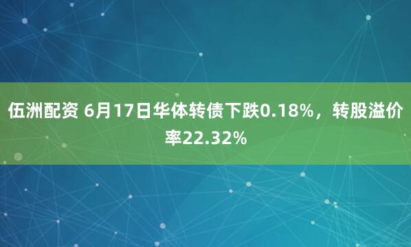 伍洲配资 6月17日华体转债下跌0.18%，转股溢价率22.32%