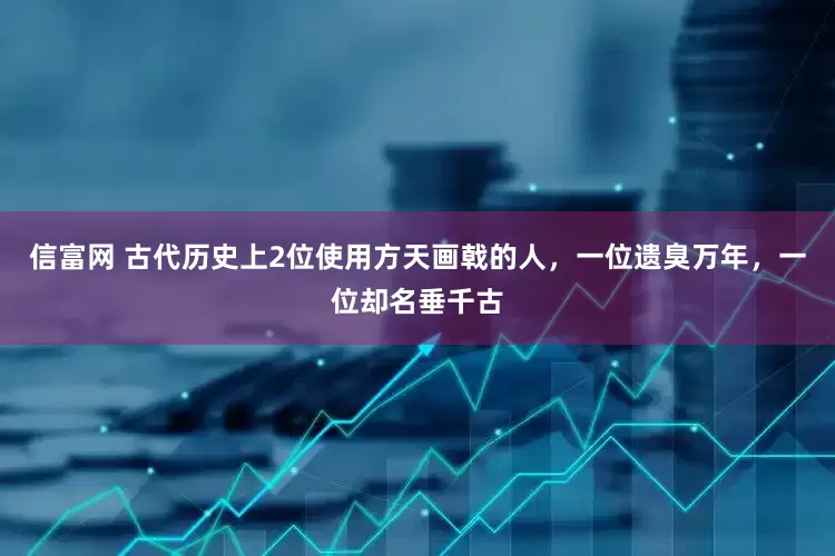 信富网 古代历史上2位使用方天画戟的人，一位遗臭万年，一位却名垂千古