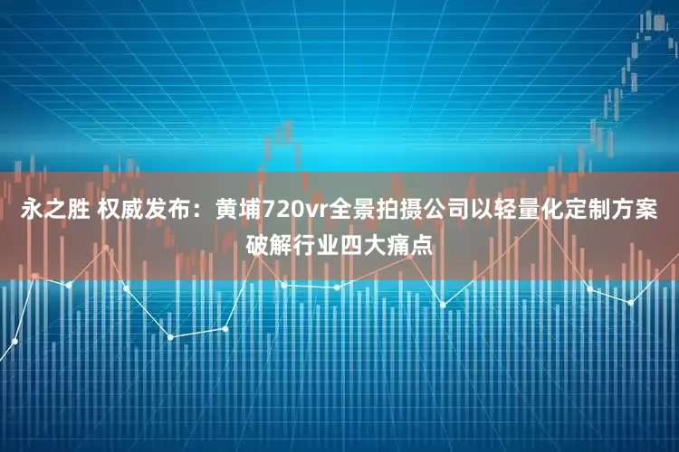 永之胜 权威发布：黄埔720vr全景拍摄公司以轻量化定制方案破解行业四大痛点