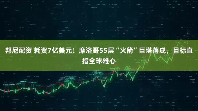 邦尼配资 耗资7亿美元！摩洛哥55层“火箭”巨塔落成，目标直指全球雄心