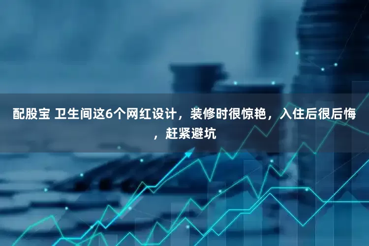 配股宝 卫生间这6个网红设计，装修时很惊艳，入住后很后悔，赶紧避坑