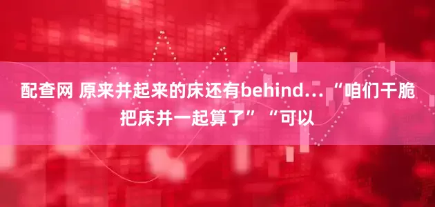 配查网 原来并起来的床还有behind… “咱们干脆把床并一起算了” “可以