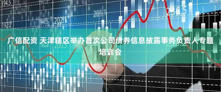 广信配资 天津辖区举办首次公司债券信息披露事务负责人专题培训会